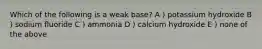 Which of the following is a weak base? A ) potassium hydroxide B ) sodium fluoride C ) ammonia D ) calcium hydroxide E ) none of the above