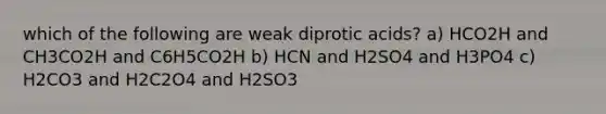 which of the following are weak diprotic acids? a) HCO2H and CH3CO2H and C6H5CO2H b) HCN and H2SO4 and H3PO4 c) H2CO3 and H2C2O4 and H2SO3