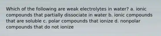 Which of the following are weak electrolytes in water? a. ionic compounds that partially dissociate in water b. ionic compounds that are soluble c. polar compounds that ionize d. nonpolar compounds that do not ionize