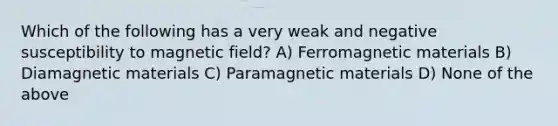 Which of the following has a very weak and negative susceptibility to magnetic field? A) Ferromagnetic materials B) Diamagnetic materials C) Paramagnetic materials D) None of the above