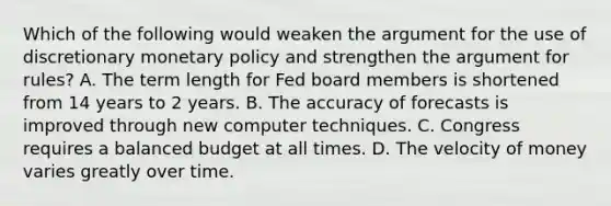 Which of the following would weaken the argument for the use of discretionary monetary policy and strengthen the argument for rules? A. The term length for Fed board members is shortened from 14 years to 2 years. B. The accuracy of forecasts is improved through new computer techniques. C. Congress requires a balanced budget at all times. D. The velocity of money varies greatly over time.