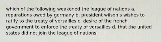 which of the following weakened the league of nations a. reparations owed by germany b. president wilson's wishes to ratify to the treaty of versailles c. desire of the french government to enforce the treaty of versailles d. that the united states did not join the league of nations