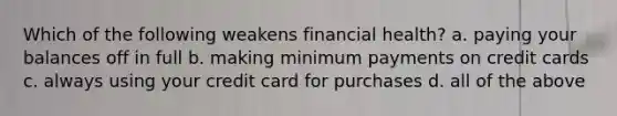 Which of the following weakens financial health? a. paying your balances off in full b. making minimum payments on credit cards c. always using your credit card for purchases d. all of the above