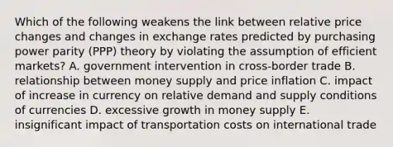 Which of the following weakens the link between relative price changes and changes in exchange rates predicted by purchasing power parity (PPP) theory by violating the assumption of efficient markets? A. government intervention in cross-border trade B. relationship between money supply and price inflation C. impact of increase in currency on relative demand and supply conditions of currencies D. excessive growth in money supply E. insignificant impact of transportation costs on international trade