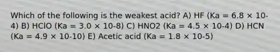 Which of the following is the weakest acid? A) HF (Ka = 6.8 × 10-4) B) HClO (Ka = 3.0 × 10-8) C) HNO2 (Ka = 4.5 × 10-4) D) HCN (Ka = 4.9 × 10-10) E) Acetic acid (Ka = 1.8 × 10-5)