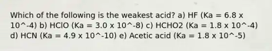 Which of the following is the weakest acid? a) HF (Ka = 6.8 x 10^-4) b) HClO (Ka = 3.0 x 10^-8) c) HCHO2 (Ka = 1.8 x 10^-4) d) HCN (Ka = 4.9 x 10^-10) e) Acetic acid (Ka = 1.8 x 10^-5)