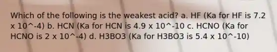 Which of the following is the weakest acid? a. HF (Ka for HF is 7.2 x 10^-4) b. HCN (Ka for HCN is 4.9 x 10^-10 c. HCNO (Ka for HCNO is 2 x 10^-4) d. H3BO3 (Ka for H3BO3 is 5.4 x 10^-10)