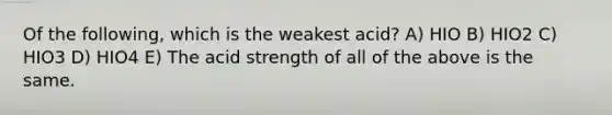 Of the following, which is the weakest acid? A) HIO B) HIO2 C) HIO3 D) HIO4 E) The acid strength of all of the above is the same.