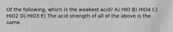 Of the following, which is the weakest acid? A) HIO B) HIO4 C) HIO2 D) HIO3 E) The acid strength of all of the above is the same.