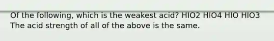 Of the following, which is the weakest acid? HIO2 HIO4 HIO HIO3 The acid strength of all of the above is the same.