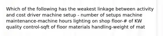 Which of the following has the weakest linkage between activity and cost driver machine setup - number of setups machine maintenance-machine hours lighting on shop floor-# of KW quality control-sqft of floor materials handling-weight of mat