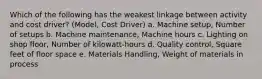 Which of the following has the weakest linkage between activity and cost driver? (Model, Cost Driver) a. Machine setup, Number of setups b. Machine maintenance, Machine hours c. Lighting on shop floor, Number of kilowatt-hours d. Quality control, Square feet of floor space e. Materials Handling, Weight of materials in process