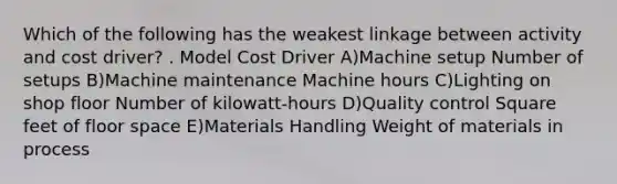 Which of the following has the weakest linkage between activity and cost driver? . Model Cost Driver A)Machine setup Number of setups B)Machine maintenance Machine hours C)Lighting on shop floor Number of kilowatt-hours D)Quality control Square feet of floor space E)Materials Handling Weight of materials in process