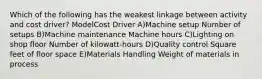 Which of the following has the weakest linkage between activity and cost driver? ModelCost Driver A)Machine setup Number of setups B)Machine maintenance Machine hours C)Lighting on shop floor Number of kilowatt-hours D)Quality control Square feet of floor space E)Materials Handling Weight of materials in process