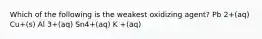 Which of the following is the weakest oxidizing agent? Pb 2+(aq) Cu+(s) Al 3+(aq) Sn4+(aq) K +(aq)