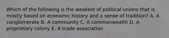 Which of the following is the weakest of political unions that is mostly based on economic history and a sense of tradition? A. A conglomerate B. A community C. A commonwealth D. A proprietary colony E. A trade association