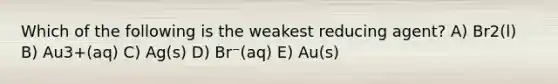 Which of the following is the weakest reducing agent? A) Br2(l) B) Au3+(aq) C) Ag(s) D) Br⁻(aq) E) Au(s)