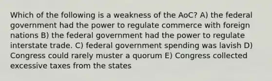 Which of the following is a weakness of the AoC? A) the federal government had the power to regulate commerce with foreign nations B) the federal government had the power to regulate interstate trade. C) federal government spending was lavish D) Congress could rarely muster a quorum E) Congress collected excessive taxes from the states