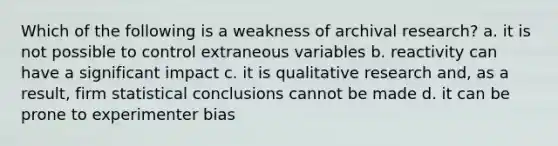 Which of the following is a weakness of archival research? a. it is not possible to control extraneous variables b. reactivity can have a significant impact c. it is qualitative research and, as a result, firm statistical conclusions cannot be made d. it can be prone to experimenter bias