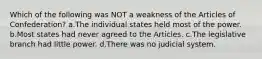 Which of the following was NOT a weakness of the Articles of Confederation? a.The individual states held most of the power. b.Most states had never agreed to the Articles. c.The legislative branch had little power. d.There was no judicial system.