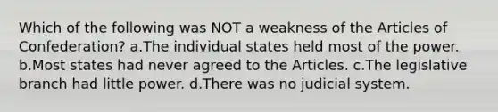 Which of the following was NOT a weakness of the Articles of Confederation? a.The individual states held most of the power. b.Most states had never agreed to the Articles. c.The legislative branch had little power. d.There was no judicial system.