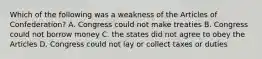 Which of the following was a weakness of the Articles of Confederation? A. Congress could not make treaties B. Congress could not borrow money C. the states did not agree to obey the Articles D. Congress could not lay or collect taxes or duties