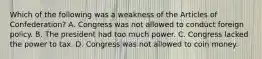 Which of the following was a weakness of the Articles of Confederation? A. Congress was not allowed to conduct foreign policy. B. The president had too much power. C. Congress lacked the power to tax. D. Congress was not allowed to coin money.