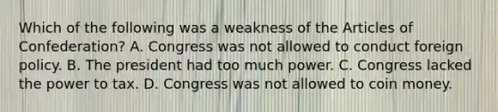 Which of the following was a weakness of the Articles of Confederation? A. Congress was not allowed to conduct foreign policy. B. The president had too much power. C. Congress lacked the power to tax. D. Congress was not allowed to coin money.