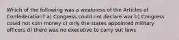 Which of the following was a weakness of the Articles of Confederation? a) Congress could not declare war b) Congress could not coin money c) only the states appointed military officers d) there was no executive to carry out laws