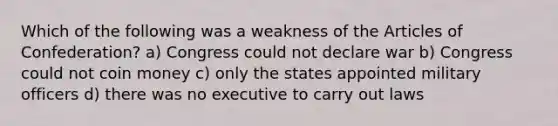 Which of the following was a weakness of the Articles of Confederation? a) Congress could not declare war b) Congress could not coin money c) only the states appointed military officers d) there was no executive to carry out laws