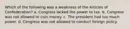 Which of the following was a weakness of the Articles of Confederation? a. Congress lacked the power to tax. b. Congress was not allowed to coin money. c. The president had too much power. d. Congress was not allowed to conduct foreign policy.