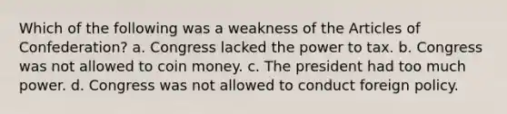 Which of the following was a weakness of the Articles of Confederation? a. Congress lacked the power to tax. b. Congress was not allowed to coin money. c. The president had too much power. d. Congress was not allowed to conduct foreign policy.