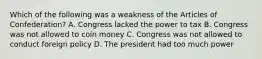 Which of the following was a weakness of the Articles of Confederation? A. Congress lacked the power to tax B. Congress was not allowed to coin money C. Congress was not allowed to conduct foreign policy D. The president had too much power