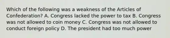 Which of the following was a weakness of the Articles of Confederation? A. Congress lacked the power to tax B. Congress was not allowed to coin money C. Congress was not allowed to conduct foreign policy D. The president had too much power