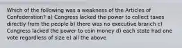 Which of the following was a weakness of the Articles of Confederation? a) Congress lacked the power to collect taxes directly from the people b) there was no executive branch c) Congress lacked the power to coin money d) each state had one vote regardless of size e) all the above