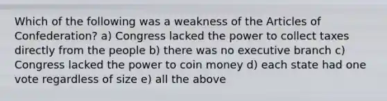 Which of the following was a weakness of the Articles of Confederation? a) Congress lacked the power to collect taxes directly from the people b) there was no executive branch c) Congress lacked the power to coin money d) each state had one vote regardless of size e) all the above