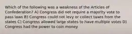 Which of the following was a weakness of the Articles of Confederation? A) Congress did not require a majority vote to pass laws B) Congress could not levy or collect taxes from the states C) Congress allowed large states to have multiple votes D) Congress had the power to coin money