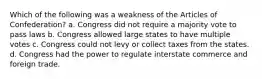 Which of the following was a weakness of the Articles of Confederation? a. Congress did not require a majority vote to pass laws b. Congress allowed large states to have multiple votes c. Congress could not levy or collect taxes from the states. d. Congress had the power to regulate interstate commerce and foreign trade.