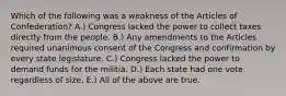 Which of the following was a weakness of the Articles of Confederation? A.) Congress lacked the power to collect taxes directly from the people. B.) Any amendments to the Articles required unanimous consent of the Congress and confirmation by every state legislature. C.) Congress lacked the power to demand funds for the militia. D.) Each state had one vote regardless of size. E.) All of the above are true.