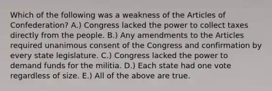 Which of the following was a weakness of the Articles of Confederation? A.) Congress lacked the power to collect taxes directly from the people. B.) Any amendments to the Articles required unanimous consent of the Congress and confirmation by every state legislature. C.) Congress lacked the power to demand funds for the militia. D.) Each state had one vote regardless of size. E.) All of the above are true.