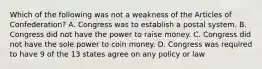 Which of the following was not a weakness of the Articles of Confederation? A. Congress was to establish a postal system. B. Congress did not have the power to raise money. C. Congress did not have the sole power to coin money. D. Congress was required to have 9 of the 13 states agree on any policy or law