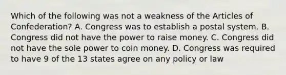 Which of the following was not a weakness of the Articles of Confederation? A. Congress was to establish a postal system. B. Congress did not have the power to raise money. C. Congress did not have the sole power to coin money. D. Congress was required to have 9 of the 13 states agree on any policy or law