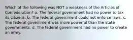 Which of the following was NOT a weakness of the Articles of Confederation? a. The federal government had no power to tax its citizens. b. The federal government could not enforce laws. c. The federal government was more powerful than the state governments. d. The federal government had no power to create an army.