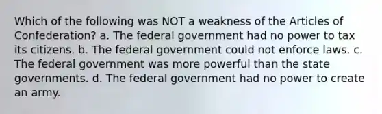 Which of the following was NOT a weakness of the Articles of Confederation? a. The federal government had no power to tax its citizens. b. The federal government could not enforce laws. c. The federal government was more powerful than the state governments. d. The federal government had no power to create an army.