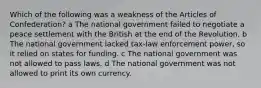 Which of the following was a weakness of the Articles of Confederation? a The national government failed to negotiate a peace settlement with the British at the end of the Revolution. b The national government lacked tax-law enforcement power, so it relied on states for funding. c The national government was not allowed to pass laws. d The national government was not allowed to print its own currency.