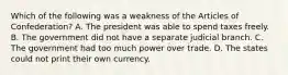 Which of the following was a weakness of the Articles of Confederation? A. The president was able to spend taxes freely. B. The government did not have a separate judicial branch. C. The government had too much power over trade. D. The states could not print their own currency.