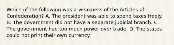 Which of the following was a weakness of the Articles of Confederation? A. The president was able to spend taxes freely. B. The government did not have a separate judicial branch. C. The government had too much power over trade. D. The states could not print their own currency.