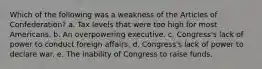 Which of the following was a weakness of the Articles of Confederation? a. Tax levels that were too high for most Americans. b. An overpowering executive. c. Congress's lack of power to conduct foreign affairs. d. Congress's lack of power to declare war. e. The inability of Congress to raise funds.