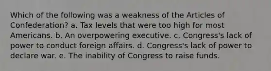 Which of the following was a weakness of the Articles of Confederation? a. Tax levels that were too high for most Americans. b. An overpowering executive. c. Congress's lack of power to conduct foreign affairs. d. Congress's lack of power to declare war. e. The inability of Congress to raise funds.