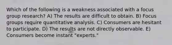 Which of the following is a weakness associated with a focus group research? A) The results are difficult to obtain. B) Focus groups require quantitative analysis. C) Consumers are hesitant to participate. D) The results are not directly observable. E) Consumers become instant "experts."